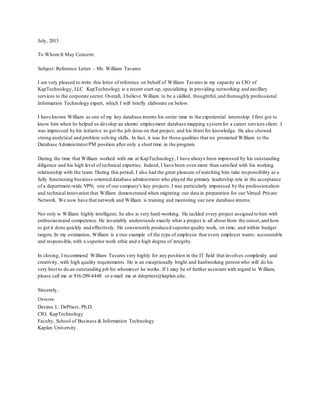 July, 2015.
To Whom It May Concern:
Subject: Reference Letter – Mr. William Tavares
I am very pleased to write this letter of reference on behalf of William Tavares in my capacity as CIO of
KapTechnology, LLC. KapTechnology is a recent start-up, specializing in providing networking and ancillary
services to the corporate sector. Overall, I believe William to be a skilled, thoughtful, and thoroughly professional
Information Technology expert, which I will briefly elaborate on below.
I have known William as one of my key database interns his entire time in the experiential internship. I first got to
know him when he helped us develop an alumni employment database mapping system for a career services client. I
was impressed by his initiative to get the job done on that project, and his thirst for knowledge. He also showed
strong analytical and problem solving skills. In fact, it was for those qualities that we promoted William to the
Database Administrator/PM position after only a short time in the program.
During the time that William worked with me at KapTechnology, I have always been impressed by his outstanding
diligence and his high level of technical expertise. Indeed, I have been even more than satisfied with his working
relationship with the team. During this period, I also had the great pleasure of watching him take responsibility as a
fully functioning business-oriented database administrator who played the primary leadership role in the acceptance
of a department-wide VPN; one of our company's key projects. I was particularly impressed by the professionalism
and technical innovation that William demonstrated when migrating our data in preparation for our Virtual Private
Network. We now have that network and William is training and mentoring our new database interns.
Not only is William highly intelligent; he also is very hard-working. He tackled every project assigned to him with
enthusiasmand competence. He invariably understands exactly what a project is all about from the outset,and how
to get it done quickly and effectively. He consistently produced superiorquality work, on time, and within budget
targets.In my estimation, William is a true example of the type of employee that every employer wants: accountable
and responsible,with a superior work ethic and a high degree of integrity.
In closing, I recommend William Tavares very highly for any position in the IT field that involves complexity and
creativity, with high quality requirements. He is an exceptionally bright and hardworking person who will do his
very best to do an outstanding job for whomever he works. If I may be of further assistant with regard to William,
please call me at 816-289-4448 or e-mail me at ddepriest@kaplan.edu.
Sincerely,
Desiree
Desiree L. DePriest, Ph.D.
CIO, KapTechnology
Faculty, School of Business & Information Technology
Kaplan University
 