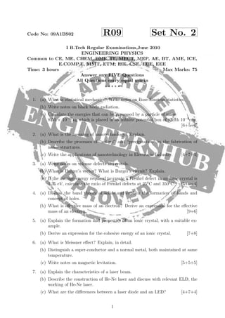 Code No: 09A1BS02 R09 Set No. 2
I B.Tech Regular Examinations,June 2010
ENGINEERING PHYSICS
Common to CE, ME, CHEM, BME, IT, MECT, MEP, AE, BT, AME, ICE,
E.COMP.E, MMT, ETM, EIE, CSE, ECE, EEE
Time: 3 hours Max Marks: 75
Answer any FIVE Questions
All Questions carry equal marks
1. (a) What is statistical mechanics? Write notes on Bose-Einstein statistics.
(b) Write notes on black body radiation.
(c) Calculate the energies that can be possessed by a particle of mass
8.50 × 10−31
kg which is placed in an inﬁnite potential box of width 10−9
cm.
[6+5+4]
2. (a) What is the meaning of nanotechnology? Explain.
(b) Describe the processes of “sol-gel” and “precipitation” in the fabrication of
nano- structures.
(c) Write the applications of nanotechnology in Electronic Industry. [4+7+4]
3. (a) Write notes on volume defects in crystals.
(b) What is Burger’s vector? What is Burger’s circuit? Explain.
(c) If the average energy required to create a Frenkel defect in an ionic crystal is
1.35 eV, calculate the ratio of Frenkel defects at 250
C and 3500
C. [5+6+4]
4. (a) Discuss the band theory of solids and explain the formation of bands and
concept of holes.
(b) What is eﬀective mass of an electron? Derive an expression for the eﬀective
mass of an electron. [9+6]
5. (a) Explain the formation and properties of an ionic crystal, with a suitable ex-
ample.
(b) Derive an expression for the cohesive energy of an ionic crystal. [7+8]
6. (a) What is Meissner eﬀect? Explain, in detail.
(b) Distinguish a super-conductor and a normal metal, both maintained at same
temperature.
(c) Write notes on magnetic levitation. [5+5+5]
7. (a) Explain the characteristics of a laser beam.
(b) Describe the construction of He-Ne laser and discuss with relevant ELD, the
working of He-Ne laser.
(c) What are the diﬀerences between a laser diode and an LED? [4+7+4]
1
 