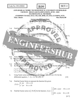 R09 SET-1Code.No: 09A1BS04
JAWAHARLAL NEHRU TECHNOLOGICAL UNIVERSITY HYDERABAD
I B.TECH – REGULAR EXAMINATIONS, JUNE - 2010
MATHEMATICAL METHODS
(COMMON TO EEE, ECE, CSE, EIE, BME, IT, ETE, E.COMP.E, ICE)
Time: 3hours Max.Marks:80
Answer any FIVE questions
All questions carry equal marks
- - -
1.a) Find the Rank of the Matrix, by reducing it to the normal form
1 2 1 3
4 1 2 1
3 1 1 2
1 2 0 k
−⎡ ⎤
⎢ ⎥
⎢ ⎥
⎢ ⎥−
⎢ ⎥
⎣ ⎦
.
b) Solve the system of linear equations by matrix method.
x + y + z = 6, 2x + 3y - 2z = 2, 5x + y + 2z = 13. [8+7]
2. Verify Cayley Hamilton theorem and find the inverse of
1 0 3
2 1 1
1 1 1
⎡ ⎤
⎢ ⎥− −⎢ ⎥
⎢ ⎥−⎣ ⎦
[15]
3. Prove that the following matrix is Hermitian. Find the eigen values and the
corresponding eigen vectors of the matrix
4 1 3
1 3 7
i
i
−⎡ ⎤
⎢ ⎥+⎣ ⎦
[15]
4.a) Find a real root of the equation x3
- x - 4 = 0 by bisection method.
b) Use Newton's forward difference formula to find the polynomial satisfied by (0, 5),
(1, 12), (2, 37) and (3, 86). [8+7]
5.a) Derive the normal equation to fit the parabola y = a + bx + cx2
.
b) By the method of least squares, find the straight line that best fits the following data:
[7+8]
x 1 2 3 4 5
y 14 27 40 55 68
6. Using Taylor series method, find an approximate value of y at x=0.2 for the
differential equation for2 3 x
y y e′− = ( )0 0y = . [15]
7.a) Find the Fourier Series to represent the function f(x) given:
( ) 2
0 0
0
for x
f x
x for x
−Π ≤ ≤⎧
= ⎨
≤ ≤ Π⎩
b) Find the Fourier series in [ ],−Π Π for the function ( )
( )
( )
1
0
2
1
0
2
x for x
f x
x for x
−⎧
Π + −Π ≤⎪⎪
= ⎨
⎪
≤
Π − ≤
⎪⎩
≤ Π
[8+7]
 