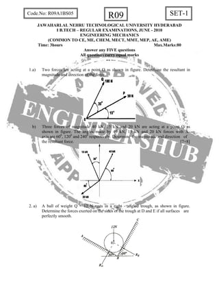 R09 SET-1Code.No: R09A1BS05
JAWAHARLAL NEHRU TECHNOLOGICAL UNIVERSITY HYDERABAD
I B.TECH – REGULAR EXAMINATIONS, JUNE - 2010
ENGINEERING MECHANICS
(COMMON TO CE, ME, CHEM, MECT, MMT, MEP, AE, AME)
Time: 3hours Max.Marks:80
Answer any FIVE questions
All questions carry equal marks
- - -
1.a) Two forces are acting at a point O as shown in figure. Determine the resultant in
magnitude and direction of the force.
b) Three forces of magnitude 40 kN, 15 kN and 20 kN are acting at a point O as
shown in figure. The angles made by 40 kN, 15 kN and 20 kN forces with X-
axis are 600
, 1200
and 2400
respectively. Determine the magnitude and direction of
the resultant force. [7+8]
2. a) A ball of weight Q = 12 N rests in a right - angled trough, as shown in figure.
Determine the forces exerted on the sides of the trough at D and E if all surfaces are
perfectly smooth.
 