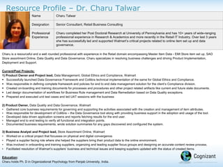 Resource Profile – Dr. Charu Talwar
Charu is a resourceful and a well rounded professional with experience in the Retail domain encompassing Master Item Data - EMI Store item set up, SAO
Store assortment Online, Data Quality and Data Governance. Charu specializes in resolving business challenges and driving Product Implementation,
Deployment and Support.
Current/Past Projects:
1) Product Owner and Project lead, Data Management, Global Ethics and Compliance, Walmart
 Successfully launched Data Governance Framework and Collibra technical implementation of the same for Global Ethics and Compliance.
 Was responsible in defining complete framework and policies for end to end data management solution for the client’s Compliance division.
 Created on-boarding and training documents for processes and procedures and other project related artifacts like current and future state documents.
 Led design documentation of workflows for Business Rule management and Data Remediation based on Data Quality exceptions.
 Prepared and executed unit test cases and led UAT sessions with the business
2) Product Owner, Data Quality and Data Governance, Walmart
• Gathered core business requirements for governing and supporting the activities associated with the creation and management of item attributes.
• Was responsible for development of Collibra – the Data Governance tool along with providing business support in the adoption and usage of the tool.
• Developed data driven application screens and reports fetching results for the end user.
• Managed end to end testing to verify all functional and integration points.
• Documented business requirements, wrote solution summaries for any gaps discovered and configured the system.
3) Business Analyst and Project lead, Store Assortment Online, Walmart
• Worked on a critical project that focusses on physical and digital convergence.
• Played a supplier facing role where she helped the suppliers bring their product data to the online environment.
• Was involved in onboarding and training suppliers, organizing and leading supplier focus groups and designing an accurate content review process.
• Facilitated resolution of Walmart’s suppliers’ business and technical issues and keeping suppliers updated with the status of created items.
Education:
Charu holds Ph. D in Organizational Psychology from Panjab University, India.
Name Charu Talwar
Designation Senior Consultant, Retail Business Consulting
Professional
Experience
Charu completed her Post Doctoral Research at University of Pennsylvania and has 10+ years of wide-ranging
professional experience in Research & Academics and more recently in the Retail IT Industry. Over last 3 years
she has successfully led and supported Walmart’s critical projects related to online item set up and data
governance.
 