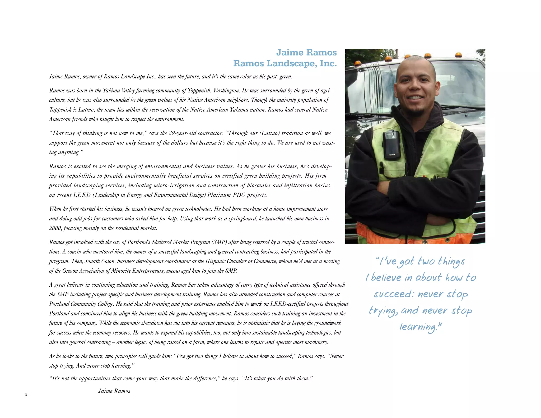 8
Jaime Ramos
Ramos Landscape, Inc.
Jaime Ramos, owner of Ramos Landscape Inc., has seen the future, and it’s the same color as his past: green.
Ramos was born in the Yakima Valley farming community of Toppenish, Washington. He was surrounded by the green of agri-
culture, but he was also surrounded by the green values of his Native American neighbors. Though the majority population of
Toppenish is Latino, the town lies within the reservation of the Native American Yakama nation. Ramos had several Native
American friends who taught him to respect the environment.
“That way of thinking is not new to me,” says the 29-year-old contractor. “Through our (Latino) tradition as well, we
support the green movement not only because of the dollars but because it’s the right thing to do. We are used to not wast-
ing anything.”
Ramos is excited to see the merging of environmental and business values. As he grows his business, he’s develop-
ing its capabilities to provide environmentally beneficial services on certified green building projects. His firm
provided landscaping services, including micro-irrigation and construction of bioswales and infiltration basins,
on recent LEED (Leadership in Energy and Environmental Design) Platinum PDC projects.
When he first started his business, he wasn’t focused on green technologies. He had been working at a home improvement store
and doing odd jobs for customers who asked him for help. Using that work as a springboard, he launched his own business in
2000, focusing mainly on the residential market.
Ramos got involved with the city of Portland’s Sheltered Market Program (SMP) after being referred by a couple of trusted connec-
tions. A cousin who mentored him, the owner of a successful landscaping and general contracting business, had participated in the
program. Then, Jonath Colon, business development coordinator at the Hispanic Chamber of Commerce, whom he’d met at a meeting
of the Oregon Association of Minority Entrepreneurs, encouraged him to join the SMP.
A great believer in continuing education and training, Ramos has taken advantage of every type of technical assistance offered through
the SMP, including project-specific and business development training. Ramos has also attended construction and computer courses at
Portland Community College. He said that the training and prior experience enabled him to work on LEED-certified projects throughout
Portland and convinced him to align his business with the green building movement. Ramos considers such training an investment in the
future of his company. While the economic slowdown has cut into his current revenues, he is optimistic that he is laying the groundwork
for success when the economy recovers. He wants to expand his capabilities, too, not only into sustainable landscaping technologies, but
also into general contracting – another legacy of being raised on a farm, where one learns to repair and operate most machinery.
As he looks to the future, two principles will guide him: “I’ve got two things I believe in about how to succeed,” Ramos says. “Never
stop trying. And never stop learning.”
“It’s not the opportunities that come your way that make the difference,” he says. “It’s what you do with them.”
Jaime Ramos
“I ’ve got two things
I believe in about how to
succeed: never stop
trying, and never stop
learning.”
 