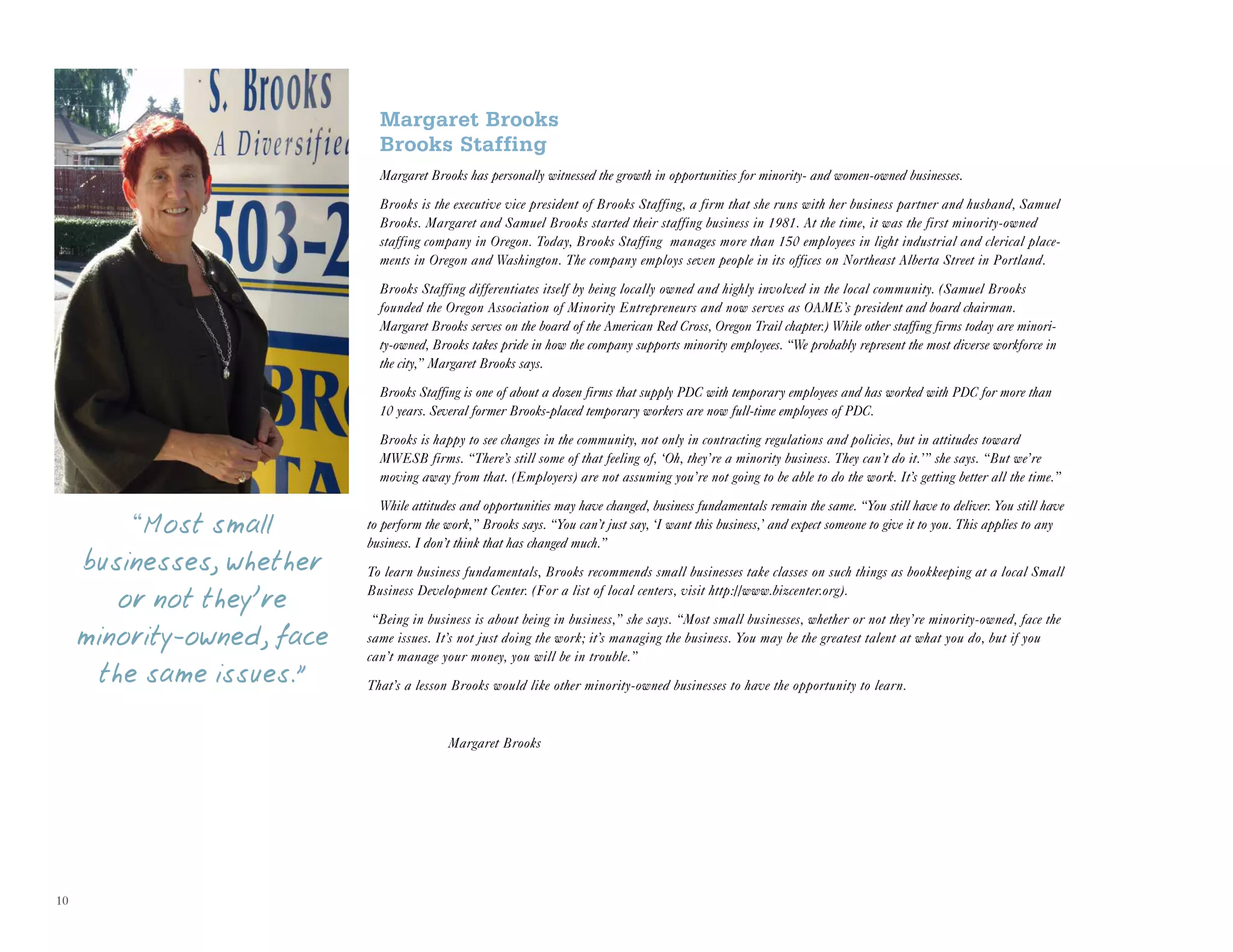 10
Margaret Brooks
Brooks Staffing
Margaret Brooks has personally witnessed the growth in opportunities for minority- and women-owned businesses.
Brooks is the executive vice president of Brooks Staffing, a firm that she runs with her business partner and husband, Samuel
Brooks. Margaret and Samuel Brooks started their staffing business in 1981. At the time, it was the first minority-owned
staffing company in Oregon. Today, Brooks Staffing manages more than 150 employees in light industrial and clerical place-
ments in Oregon and Washington. The company employs seven people in its offices on Northeast Alberta Street in Portland.
Brooks Staffing differentiates itself by being locally owned and highly involved in the local community. (Samuel Brooks
founded the Oregon Association of Minority Entrepreneurs and now serves as OAME’s president and board chairman.
Margaret Brooks serves on the board of the American Red Cross, Oregon Trail chapter.) While other staffing firms today are minori-
ty-owned, Brooks takes pride in how the company supports minority employees. “We probably represent the most diverse workforce in
the city,” Margaret Brooks says.
Brooks Staffing is one of about a dozen firms that supply PDC with temporary employees and has worked with PDC for more than
10 years. Several former Brooks-placed temporary workers are now full-time employees of PDC.
Brooks is happy to see changes in the community, not only in contracting regulations and policies, but in attitudes toward
MWESB firms. “There’s still some of that feeling of, ‘Oh, they’re a minority business. They can’t do it.’” she says. “But we’re
moving away from that. (Employers) are not assuming you’re not going to be able to do the work. It’s getting better all the time.”
While attitudes and opportunities may have changed, business fundamentals remain the same. “You still have to deliver. You still have
to perform the work,” Brooks says. “You can’t just say, ‘I want this business,’ and expect someone to give it to you. This applies to any
business. I don’t think that has changed much.”
To learn business fundamentals, Brooks recommends small businesses take classes on such things as bookkeeping at a local Small
Business Development Center. (For a list of local centers, visit http://www.bizcenter.org).
“Being in business is about being in business,” she says. “Most small businesses, whether or not they’re minority-owned, face the
same issues. It’s not just doing the work; it’s managing the business. You may be the greatest talent at what you do, but if you
can’t manage your money, you will be in trouble.”
That’s a lesson Brooks would like other minority-owned businesses to have the opportunity to learn.
Margaret Brooks
“Most small
businesses, whether
or not they’re
minority-owned, face
the same issues.”
 