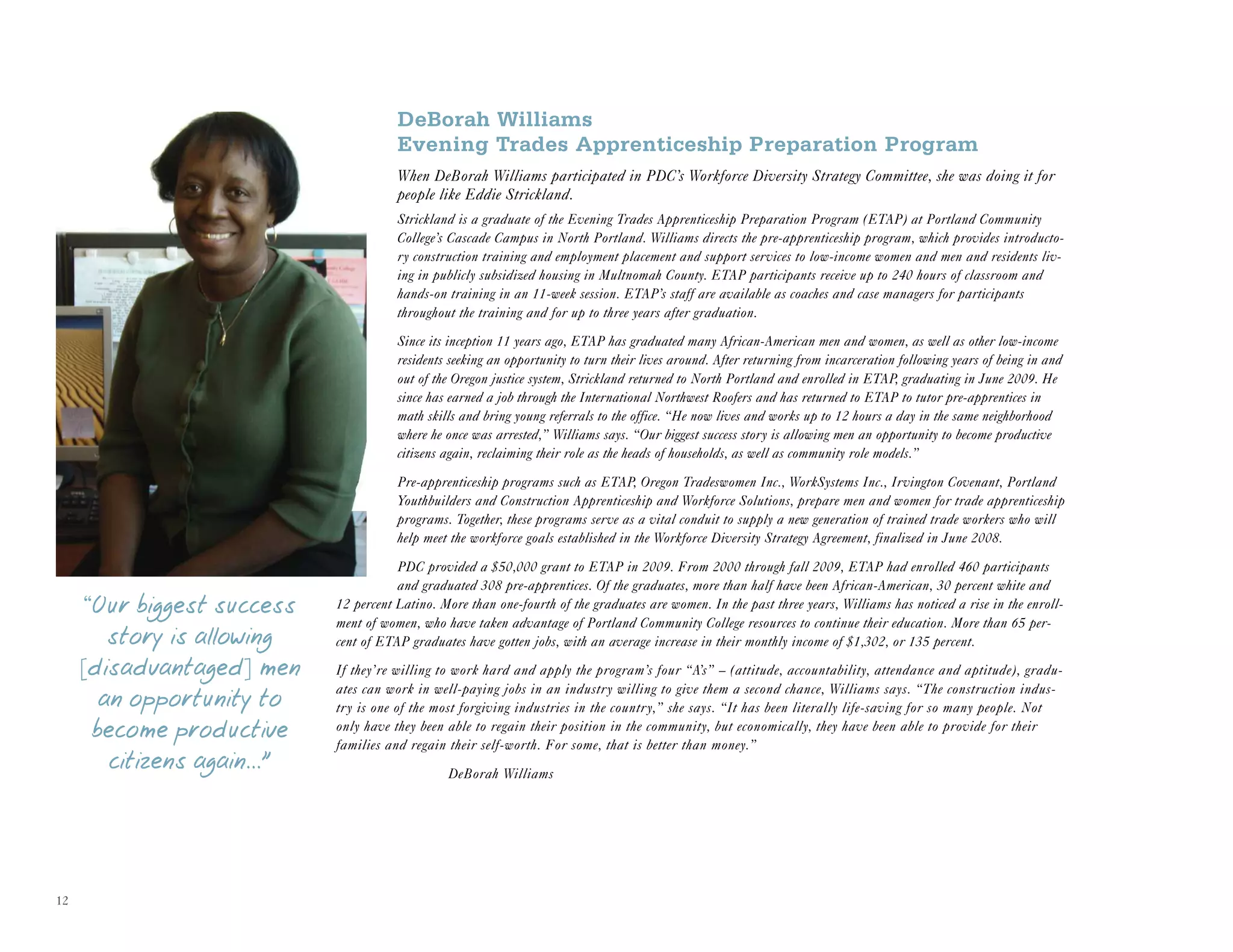 12
DeBorah Williams
Evening Trades Apprenticeship Preparation Program
When DeBorah Williams participated in PDC’s Workforce Diversity Strategy Committee, she was doing it for
people like Eddie Strickland.
Strickland is a graduate of the Evening Trades Apprenticeship Preparation Program (ETAP) at Portland Community
College’s Cascade Campus in North Portland. Williams directs the pre-apprenticeship program, which provides introducto-
ry construction training and employment placement and support services to low-income women and men and residents liv-
ing in publicly subsidized housing in Multnomah County. ETAP participants receive up to 240 hours of classroom and
hands-on training in an 11-week session. ETAP’s staff are available as coaches and case managers for participants
throughout the training and for up to three years after graduation.
Since its inception 11 years ago, ETAP has graduated many African-American men and women, as well as other low-income
residents seeking an opportunity to turn their lives around. After returning from incarceration following years of being in and
out of the Oregon justice system, Strickland returned to North Portland and enrolled in ETAP, graduating in June 2009. He
since has earned a job through the International Northwest Roofers and has returned to ETAP to tutor pre-apprentices in
math skills and bring young referrals to the office. “He now lives and works up to 12 hours a day in the same neighborhood
where he once was arrested,” Williams says. “Our biggest success story is allowing men an opportunity to become productive
citizens again, reclaiming their role as the heads of households, as well as community role models.”
Pre-apprenticeship programs such as ETAP, Oregon Tradeswomen Inc., WorkSystems Inc., Irvington Covenant, Portland
Youthbuilders and Construction Apprenticeship and Workforce Solutions, prepare men and women for trade apprenticeship
programs. Together, these programs serve as a vital conduit to supply a new generation of trained trade workers who will
help meet the workforce goals established in the Workforce Diversity Strategy Agreement, finalized in June 2008.
PDC provided a $50,000 grant to ETAP in 2009. From 2000 through fall 2009, ETAP had enrolled 460 participants
and graduated 308 pre-apprentices. Of the graduates, more than half have been African-American, 30 percent white and
12 percent Latino. More than one-fourth of the graduates are women. In the past three years, Williams has noticed a rise in the enroll-
ment of women, who have taken advantage of Portland Community College resources to continue their education. More than 65 per-
cent of ETAP graduates have gotten jobs, with an average increase in their monthly income of $1,302, or 135 percent.
If they’re willing to work hard and apply the program’s four “A’s” – (attitude, accountability, attendance and aptitude), gradu-
ates can work in well-paying jobs in an industry willing to give them a second chance, Williams says. “The construction indus-
try is one of the most forgiving industries in the country,” she says. “It has been literally life-saving for so many people. Not
only have they been able to regain their position in the community, but economically, they have been able to provide for their
families and regain their self-worth. For some, that is better than money.”
DeBorah Williams
“Our biggest success
story is allowing
[disadvantaged] men
an opportunity to
become productive
citizens again...”
 
