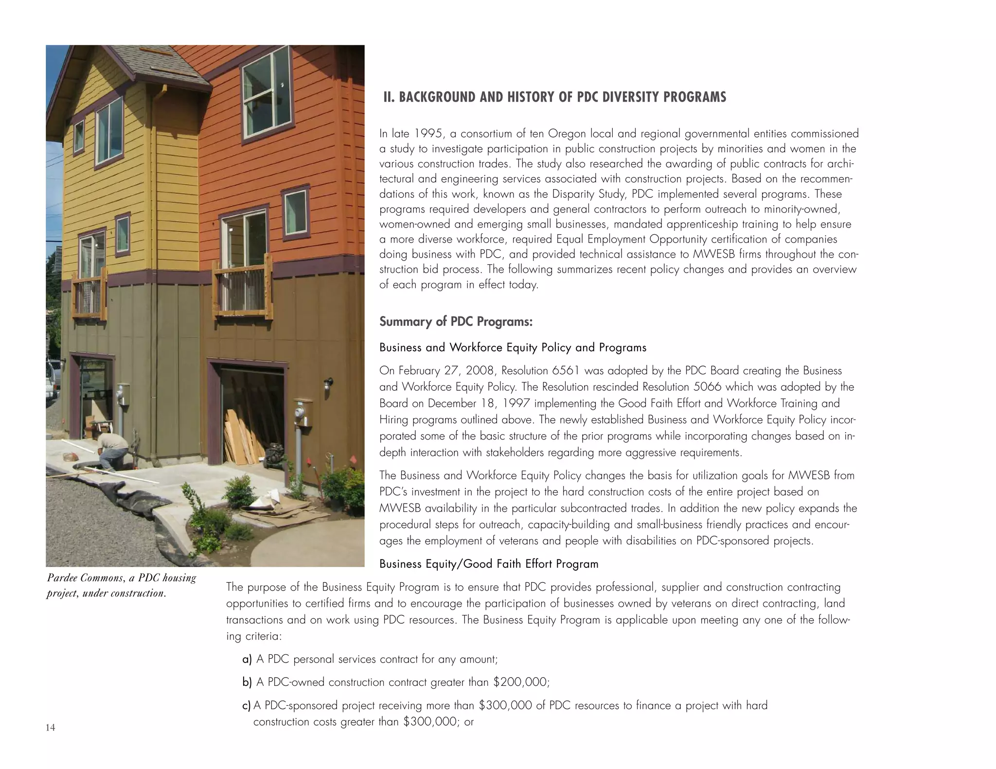 14
II. BACKGROUND AND HISTORY OF PDC DIVERSITY PROGRAMS
In late 1995, a consortium of ten Oregon local and regional governmental entities commissioned
a study to investigate participation in public construction projects by minorities and women in the
various construction trades. The study also researched the awarding of public contracts for archi-
tectural and engineering services associated with construction projects. Based on the recommen-
dations of this work, known as the Disparity Study, PDC implemented several programs. These
programs required developers and general contractors to perform outreach to minority-owned,
women-owned and emerging small businesses, mandated apprenticeship training to help ensure
a more diverse workforce, required Equal Employment Opportunity certification of companies
doing business with PDC, and provided technical assistance to MWESB firms throughout the con-
struction bid process. The following summarizes recent policy changes and provides an overview
of each program in effect today.
Summary of PDC Programs:
Business and Workforce Equity Policy and Programs
On February 27, 2008, Resolution 6561 was adopted by the PDC Board creating the Business
and Workforce Equity Policy. The Resolution rescinded Resolution 5066 which was adopted by the
Board on December 18, 1997 implementing the Good Faith Effort and Workforce Training and
Hiring programs outlined above. The newly established Business and Workforce Equity Policy incor-
porated some of the basic structure of the prior programs while incorporating changes based on in-
depth interaction with stakeholders regarding more aggressive requirements.
The Business and Workforce Equity Policy changes the basis for utilization goals for MWESB from
PDC’s investment in the project to the hard construction costs of the entire project based on
MWESB availability in the particular subcontracted trades. In addition the new policy expands the
procedural steps for outreach, capacity-building and small-business friendly practices and encour-
ages the employment of veterans and people with disabilities on PDC-sponsored projects.
Business Equity/Good Faith Effort Program
The purpose of the Business Equity Program is to ensure that PDC provides professional, supplier and construction contracting
opportunities to certified firms and to encourage the participation of businesses owned by veterans on direct contracting, land
transactions and on work using PDC resources. The Business Equity Program is applicable upon meeting any one of the follow-
ing criteria:
a) A PDC personal services contract for any amount;
b) A PDC-owned construction contract greater than $200,000;
c) A PDC-sponsored project receiving more than $300,000 of PDC resources to finance a project with hard
construction costs greater than $300,000; or
Pardee Commons, a PDC housing
project, under construction.
 
