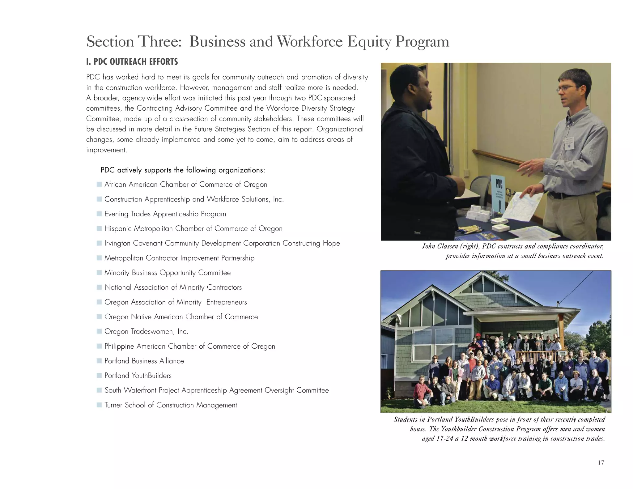 17
I. PDC OUTREACH EFFORTS
PDC has worked hard to meet its goals for community outreach and promotion of diversity
in the construction workforce. However, management and staff realize more is needed.
A broader, agency-wide effort was initiated this past year through two PDC-sponsored
committees, the Contracting Advisory Committee and the Workforce Diversity Strategy
Committee, made up of a cross-section of community stakeholders. These committees will
be discussed in more detail in the Future Strategies Section of this report. Organizational
changes, some already implemented and some yet to come, aim to address areas of
improvement.
PDC actively supports the following organizations:
I African American Chamber of Commerce of Oregon
I Construction Apprenticeship and Workforce Solutions, Inc.
I Evening Trades Apprenticeship Program
I Hispanic Metropolitan Chamber of Commerce of Oregon
I Irvington Covenant Community Development Corporation Constructing Hope
I Metropolitan Contractor Improvement Partnership
I Minority Business Opportunity Committee
I National Association of Minority Contractors
I Oregon Association of Minority Entrepreneurs
I Oregon Native American Chamber of Commerce
I Oregon Tradeswomen, Inc.
I Philippine American Chamber of Commerce of Oregon
I Portland Business Alliance
I Portland YouthBuilders
I South Waterfront Project Apprenticeship Agreement Oversight Committee
I Turner School of Construction Management
Section Three: Business and Workforce Equity Program
John Classen (right), PDC contracts and compliance coordinator,
provides information at a small business outreach event.
Students in Portland YouthBuilders pose in front of their recently completed
house. The Youthbuilder Construction Program offers men and women
aged 17-24 a 12 month workforce training in construction trades.
 