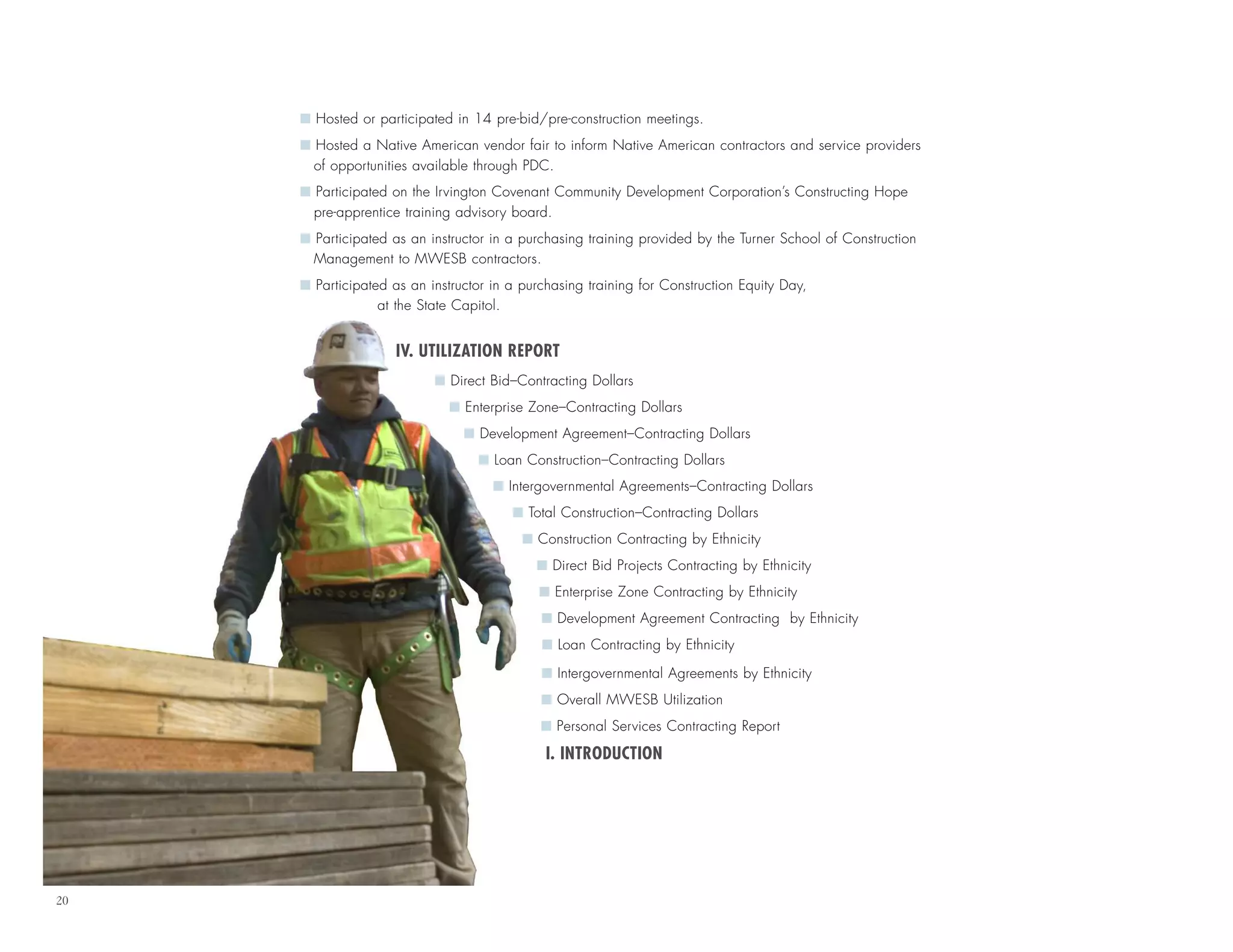 20
I Hosted or participated in 14 pre-bid/pre-construction meetings.
I Hosted a Native American vendor fair to inform Native American contractors and service providers
of opportunities available through PDC.
I Participated on the Irvington Covenant Community Development Corporation’s Constructing Hope
pre-apprentice training advisory board.
I Participated as an instructor in a purchasing training provided by the Turner School of Construction
Management to MWESB contractors.
I Participated as an instructor in a purchasing training for Construction Equity Day,
at the State Capitol.
IV. UTILIZATION REPORT
I Direct Bid–Contracting Dollars
I Enterprise Zone–Contracting Dollars
I Development Agreement–Contracting Dollars
I Loan Construction–Contracting Dollars
I Intergovernmental Agreements–Contracting Dollars
I Total Construction–Contracting Dollars
I Construction Contracting by Ethnicity
I Direct Bid Projects Contracting by Ethnicity
I Enterprise Zone Contracting by Ethnicity
I Development Agreement Contracting by Ethnicity
I Loan Contracting by Ethnicity
I Intergovernmental Agreements by Ethnicity
I Overall MWESB Utilization
I Personal Services Contracting Report
I. INTRODUCTION
 
