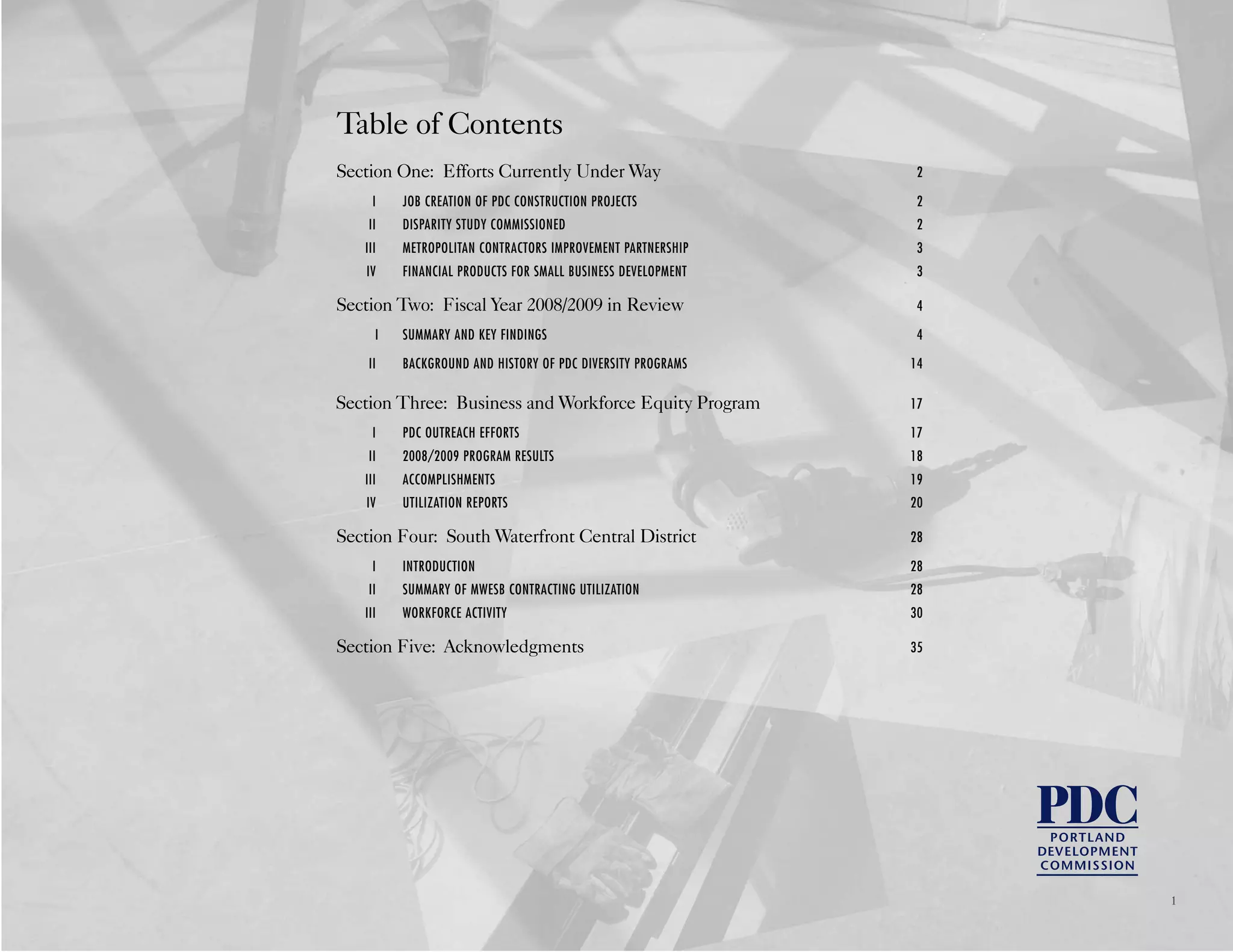 Table of Contents
Section One: Efforts Currently Under Way 2
I JOB CREATION OF PDC CONSTRUCTION PROJECTS 2
II DISPARITY STUDY COMMISSIONED 2
III METROPOLITAN CONTRACTORS IMPROVEMENT PARTNERSHIP 3
IV FINANCIAL PRODUCTS FOR SMALL BUSINESS DEVELOPMENT 3
Section Two: Fiscal Year 2008/2009 in Review 4
I SUMMARY AND KEY FINDINGS 4
II BACKGROUND AND HISTORY OF PDC DIVERSITY PROGRAMS 14
Section Three: Business and Workforce Equity Program 17
I PDC OUTREACH EFFORTS 17
II 2008/2009 PROGRAM RESULTS 18
III ACCOMPLISHMENTS 19
IV UTILIZATION REPORTS 20
Section Four: South Waterfront Central District 28
I INTRODUCTION 28
II SUMMARY OF MWESB CONTRACTING UTILIZATION 28
III WORKFORCE ACTIVITY 30
Section Five: Acknowledgments 35
1
 