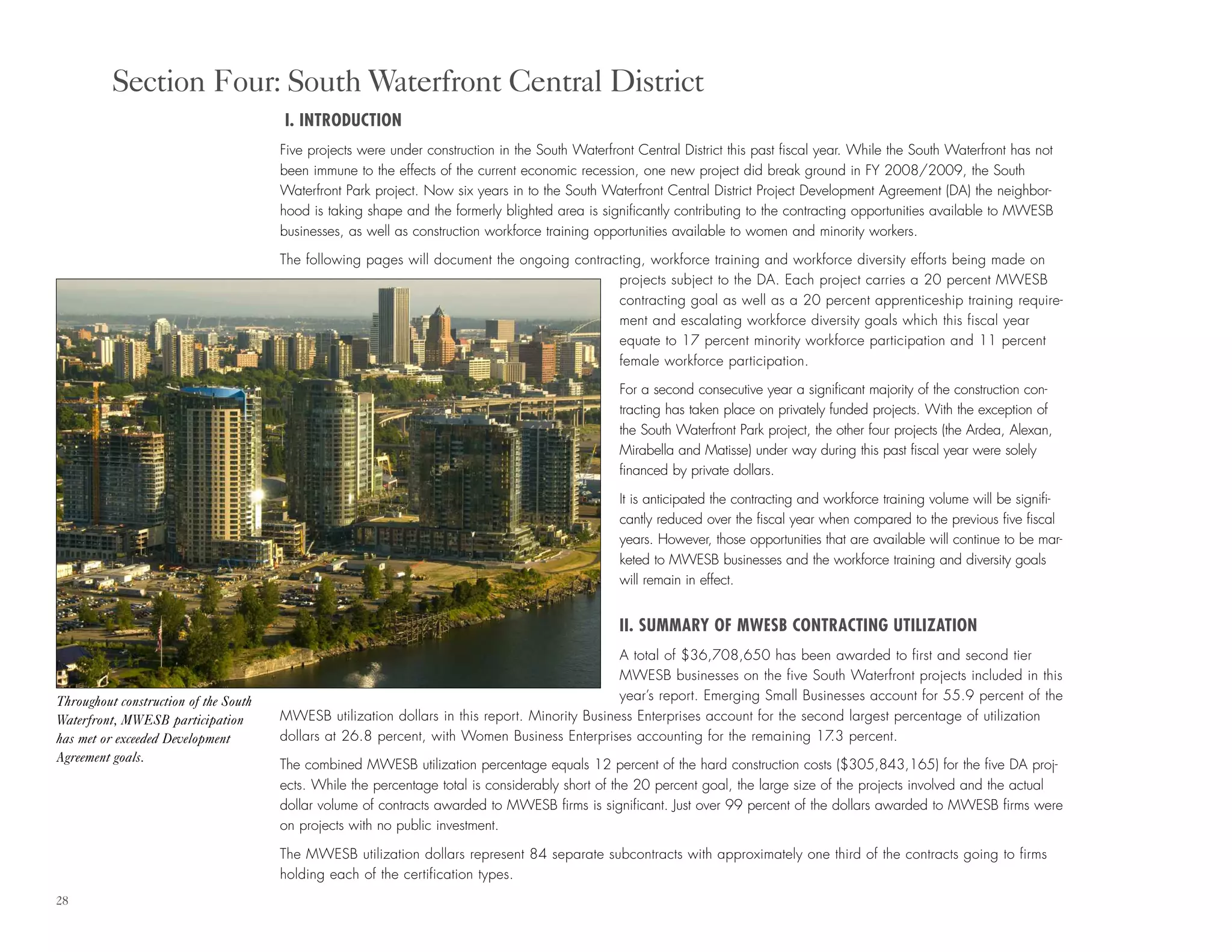28
I. INTRODUCTION
Five projects were under construction in the South Waterfront Central District this past fiscal year. While the South Waterfront has not
been immune to the effects of the current economic recession, one new project did break ground in FY 2008/2009, the South
Waterfront Park project. Now six years in to the South Waterfront Central District Project Development Agreement (DA) the neighbor-
hood is taking shape and the formerly blighted area is significantly contributing to the contracting opportunities available to MWESB
businesses, as well as construction workforce training opportunities available to women and minority workers.
The following pages will document the ongoing contracting, workforce training and workforce diversity efforts being made on
projects subject to the DA. Each project carries a 20 percent MWESB
contracting goal as well as a 20 percent apprenticeship training require-
ment and escalating workforce diversity goals which this fiscal year
equate to 17 percent minority workforce participation and 11 percent
female workforce participation.
For a second consecutive year a significant majority of the construction con-
tracting has taken place on privately funded projects. With the exception of
the South Waterfront Park project, the other four projects (the Ardea, Alexan,
Mirabella and Matisse) under way during this past fiscal year were solely
financed by private dollars.
It is anticipated the contracting and workforce training volume will be signifi-
cantly reduced over the fiscal year when compared to the previous five fiscal
years. However, those opportunities that are available will continue to be mar-
keted to MWESB businesses and the workforce training and diversity goals
will remain in effect.
II. SUMMARY OF MWESB CONTRACTING UTILIZATION
A total of $36,708,650 has been awarded to first and second tier
MWESB businesses on the five South Waterfront projects included in this
year’s report. Emerging Small Businesses account for 55.9 percent of the
MWESB utilization dollars in this report. Minority Business Enterprises account for the second largest percentage of utilization
dollars at 26.8 percent, with Women Business Enterprises accounting for the remaining 17.3 percent.
The combined MWESB utilization percentage equals 12 percent of the hard construction costs ($305,843,165) for the five DA proj-
ects. While the percentage total is considerably short of the 20 percent goal, the large size of the projects involved and the actual
dollar volume of contracts awarded to MWESB firms is significant. Just over 99 percent of the dollars awarded to MWESB firms were
on projects with no public investment.
The MWESB utilization dollars represent 84 separate subcontracts with approximately one third of the contracts going to firms
holding each of the certification types.
Section Four: South Waterfront Central District
Throughout construction of the South
Waterfront, MWESB participation
has met or exceeded Development
Agreement goals.
 