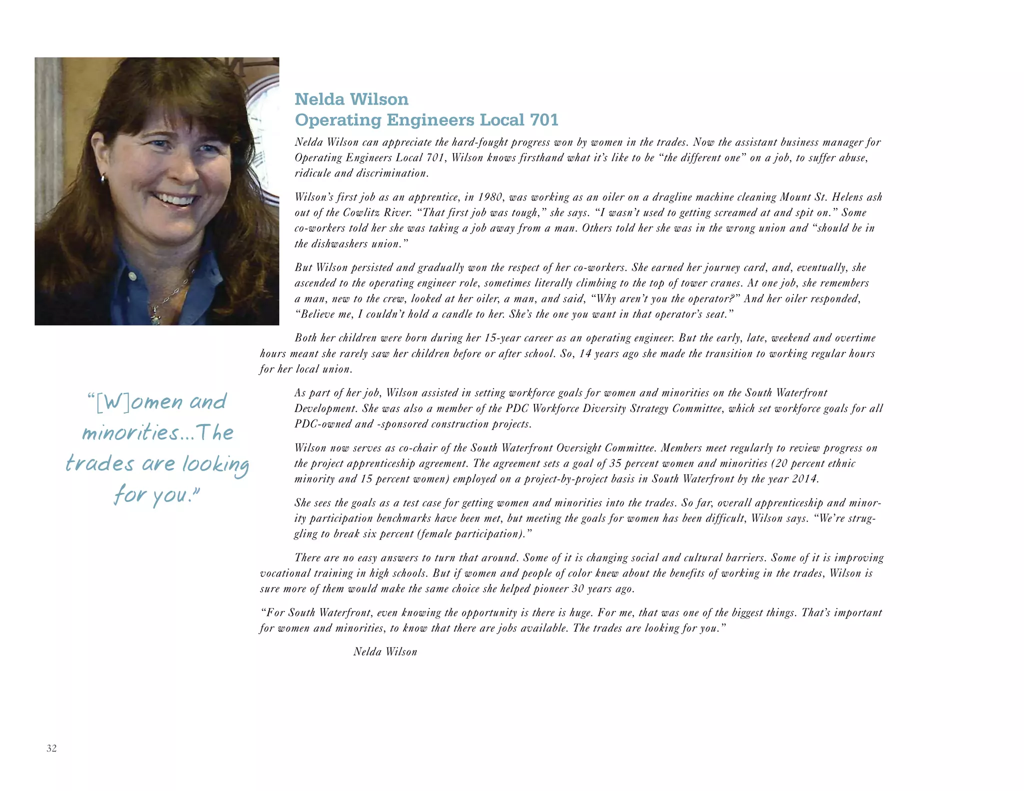 32
Nelda Wilson
Operating Engineers Local 701
Nelda Wilson can appreciate the hard-fought progress won by women in the trades. Now the assistant business manager for
Operating Engineers Local 701, Wilson knows firsthand what it’s like to be “the different one” on a job, to suffer abuse,
ridicule and discrimination.
Wilson’s first job as an apprentice, in 1980, was working as an oiler on a dragline machine cleaning Mount St. Helens ash
out of the Cowlitz River. “That first job was tough,” she says. “I wasn’t used to getting screamed at and spit on.” Some
co-workers told her she was taking a job away from a man. Others told her she was in the wrong union and “should be in
the dishwashers union.”
But Wilson persisted and gradually won the respect of her co-workers. She earned her journey card, and, eventually, she
ascended to the operating engineer role, sometimes literally climbing to the top of tower cranes. At one job, she remembers
a man, new to the crew, looked at her oiler, a man, and said, “Why aren’t you the operator?” And her oiler responded,
“Believe me, I couldn’t hold a candle to her. She’s the one you want in that operator’s seat.”
Both her children were born during her 15-year career as an operating engineer. But the early, late, weekend and overtime
hours meant she rarely saw her children before or after school. So, 14 years ago she made the transition to working regular hours
for her local union.
As part of her job, Wilson assisted in setting workforce goals for women and minorities on the South Waterfront
Development. She was also a member of the PDC Workforce Diversity Strategy Committee, which set workforce goals for all
PDC-owned and -sponsored construction projects.
Wilson now serves as co-chair of the South Waterfront Oversight Committee. Members meet regularly to review progress on
the project apprenticeship agreement. The agreement sets a goal of 35 percent women and minorities (20 percent ethnic
minority and 15 percent women) employed on a project-by-project basis in South Waterfront by the year 2014.
She sees the goals as a test case for getting women and minorities into the trades. So far, overall apprenticeship and minor-
ity participation benchmarks have been met, but meeting the goals for women has been difficult, Wilson says. “We’re strug-
gling to break six percent (female participation).”
There are no easy answers to turn that around. Some of it is changing social and cultural barriers. Some of it is improving
vocational training in high schools. But if women and people of color knew about the benefits of working in the trades, Wilson is
sure more of them would make the same choice she helped pioneer 30 years ago.
“For South Waterfront, even knowing the opportunity is there is huge. For me, that was one of the biggest things. That’s important
for women and minorities, to know that there are jobs available. The trades are looking for you.”
Nelda Wilson
“[W]omen and
minorities...The
trades are looking
for you.”
 