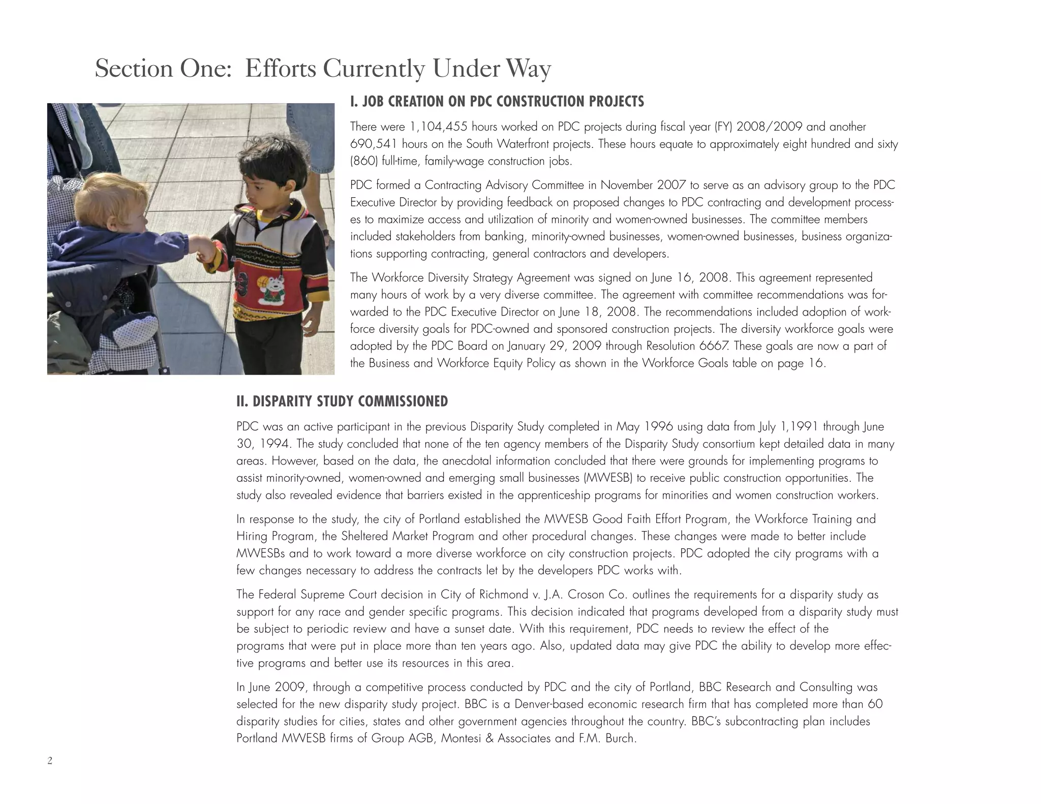 I. JOB CREATION ON PDC CONSTRUCTION PROJECTS
There were 1,104,455 hours worked on PDC projects during fiscal year (FY) 2008/2009 and another
690,541 hours on the South Waterfront projects. These hours equate to approximately eight hundred and sixty
(860) full-time, family-wage construction jobs.
PDC formed a Contracting Advisory Committee in November 2007 to serve as an advisory group to the PDC
Executive Director by providing feedback on proposed changes to PDC contracting and development process-
es to maximize access and utilization of minority and women-owned businesses. The committee members
included stakeholders from banking, minority-owned businesses, women-owned businesses, business organiza-
tions supporting contracting, general contractors and developers.
The Workforce Diversity Strategy Agreement was signed on June 16, 2008. This agreement represented
many hours of work by a very diverse committee. The agreement with committee recommendations was for-
warded to the PDC Executive Director on June 18, 2008. The recommendations included adoption of work-
force diversity goals for PDC-owned and sponsored construction projects. The diversity workforce goals were
adopted by the PDC Board on January 29, 2009 through Resolution 6667. These goals are now a part of
the Business and Workforce Equity Policy as shown in the Workforce Goals table on page 16.
II. DISPARITY STUDY COMMISSIONED
PDC was an active participant in the previous Disparity Study completed in May 1996 using data from July 1,1991 through June
30, 1994. The study concluded that none of the ten agency members of the Disparity Study consortium kept detailed data in many
areas. However, based on the data, the anecdotal information concluded that there were grounds for implementing programs to
assist minority-owned, women-owned and emerging small businesses (MWESB) to receive public construction opportunities. The
study also revealed evidence that barriers existed in the apprenticeship programs for minorities and women construction workers.
In response to the study, the city of Portland established the MWESB Good Faith Effort Program, the Workforce Training and
Hiring Program, the Sheltered Market Program and other procedural changes. These changes were made to better include
MWESBs and to work toward a more diverse workforce on city construction projects. PDC adopted the city programs with a
few changes necessary to address the contracts let by the developers PDC works with.
The Federal Supreme Court decision in City of Richmond v. J.A. Croson Co. outlines the requirements for a disparity study as
support for any race and gender specific programs. This decision indicated that programs developed from a disparity study must
be subject to periodic review and have a sunset date. With this requirement, PDC needs to review the effect of the
programs that were put in place more than ten years ago. Also, updated data may give PDC the ability to develop more effec-
tive programs and better use its resources in this area.
In June 2009, through a competitive process conducted by PDC and the city of Portland, BBC Research and Consulting was
selected for the new disparity study project. BBC is a Denver-based economic research firm that has completed more than 60
disparity studies for cities, states and other government agencies throughout the country. BBC’s subcontracting plan includes
Portland MWESB firms of Group AGB, Montesi & Associates and F.M. Burch.
Section One: Efforts Currently Under Way
2
 