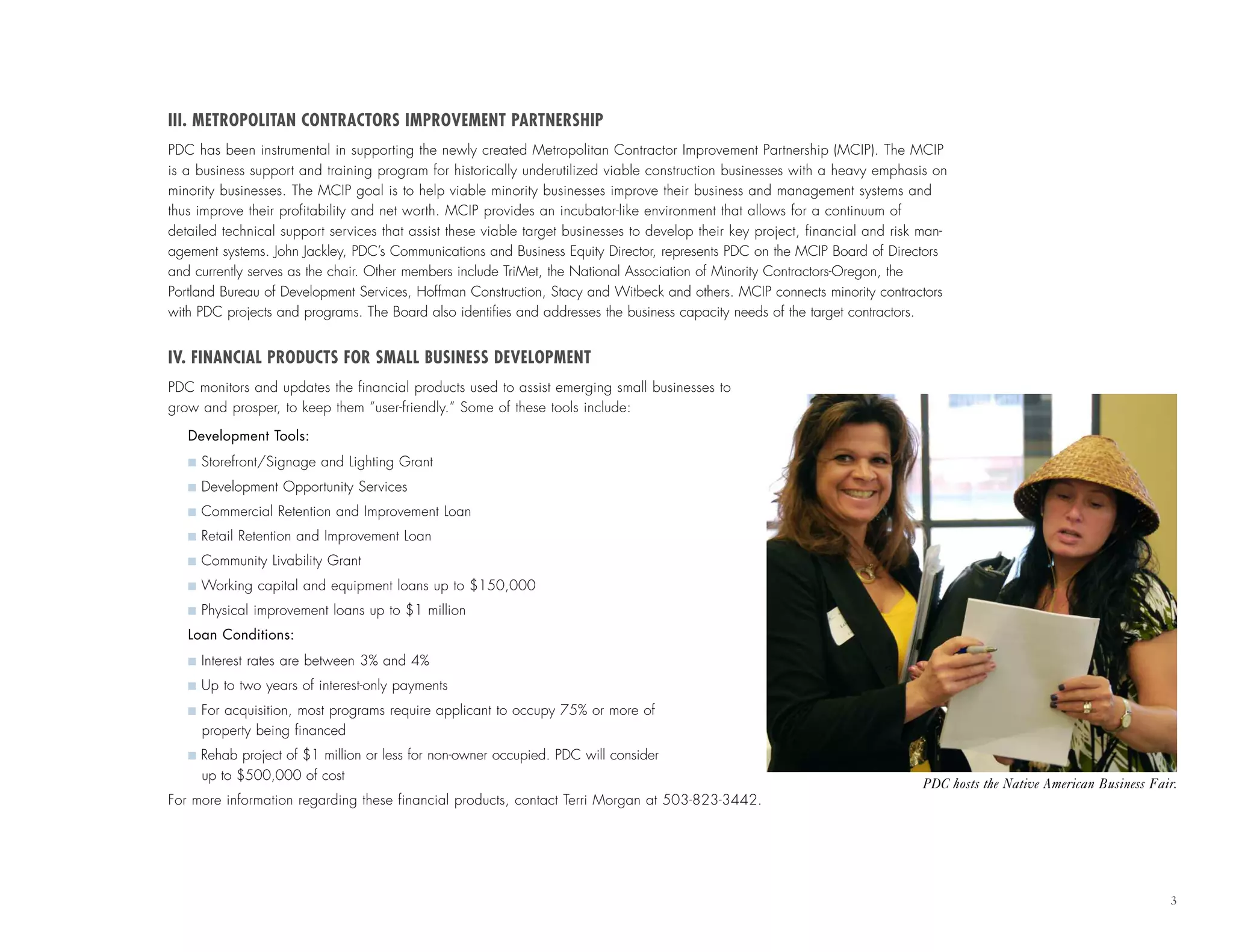 III. METROPOLITAN CONTRACTORS IMPROVEMENT PARTNERSHIP
PDC has been instrumental in supporting the newly created Metropolitan Contractor Improvement Partnership (MCIP). The MCIP
is a business support and training program for historically underutilized viable construction businesses with a heavy emphasis on
minority businesses. The MCIP goal is to help viable minority businesses improve their business and management systems and
thus improve their profitability and net worth. MCIP provides an incubator-like environment that allows for a continuum of
detailed technical support services that assist these viable target businesses to develop their key project, financial and risk man-
agement systems. John Jackley, PDC’s Communications and Business Equity Director, represents PDC on the MCIP Board of Directors
and currently serves as the chair. Other members include TriMet, the National Association of Minority Contractors-Oregon, the
Portland Bureau of Development Services, Hoffman Construction, Stacy and Witbeck and others. MCIP connects minority contractors
with PDC projects and programs. The Board also identifies and addresses the business capacity needs of the target contractors.
IV. FINANCIAL PRODUCTS FOR SMALL BUSINESS DEVELOPMENT
PDC monitors and updates the financial products used to assist emerging small businesses to
grow and prosper, to keep them “user-friendly.” Some of these tools include:
Development Tools:
I Storefront/Signage and Lighting Grant
I Development Opportunity Services
I Commercial Retention and Improvement Loan
I Retail Retention and Improvement Loan
I Community Livability Grant
I Working capital and equipment loans up to $150,000
I Physical improvement loans up to $1 million
Loan Conditions:
I Interest rates are between 3% and 4%
I Up to two years of interest-only payments
I For acquisition, most programs require applicant to occupy 75% or more of
property being financed
I Rehab project of $1 million or less for non-owner occupied. PDC will consider
up to $500,000 of cost
For more information regarding these financial products, contact Terri Morgan at 503-823-3442.
3
PDC hosts the Native American Business Fair.
 