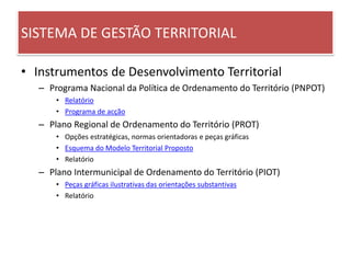 SISTEMA DE GESTÃO TERRITORIAL
• Instrumentos de Desenvolvimento Territorial
– Programa Nacional da Política de Ordenamento do Território (PNPOT)
• Relatório
• Programa de acção
– Plano Regional de Ordenamento do Território (PROT)
• Opções estratégicas, normas orientadoras e peças gráficas
• Esquema do Modelo Territorial Proposto
• Relatório
– Plano Intermunicipal de Ordenamento do Território (PIOT)
• Peças gráficas ilustrativas das orientações substantivas
• Relatório
 