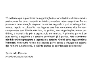 “É evidente que o problema da organização (da sociedade) se divide em três
partes, uma das quais compete ao teórico, e as duas outras ao prático. Temos
primeiro a determinação do plano ou norma, segundo o qual se vai organizar;
temos, depois, a colocação, nos lugares que lhes competem, dos homens
competentes que hão-de efectivar, na prática, essa organização; temos por
último, a maneira de pôr a organização em marcha. A primeira parte é de
pura teoria; a segunda e a terceira pertencem já à prática. Para a primeira
não há senão regras; para a segunda e a terceira não há outra regra senão a
realidade, nem outra norma, na segunda parte, senão a intuição na escolha
dos homens e, na terceira, o espírito prático de coordenação de esforços.”
Fernando Pessoa
in COMO ORGANIZAR PORTUGAL
 