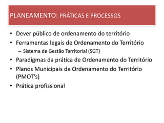 PLANEAMENTO: PRÁTICAS E PROCESSOS
• Dever público de ordenamento do território
• Ferramentas legais de Ordenamento do Território
– Sistema de Gestão Territorial (SGT)
• Paradigmas da prática de Ordenamento do Território
• Planos Municipais de Ordenamento do Território
(PMOT’s)
• Prática profissional
 