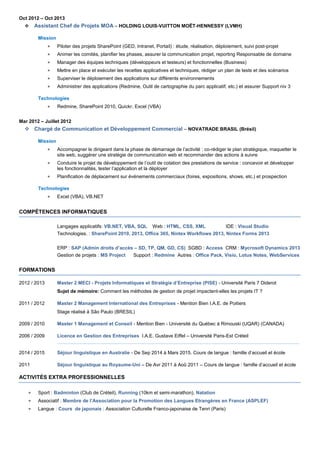 Oct 2012 – Oct 2013
 Assistant Chef de Projets MOA – HOLDING LOUIS-VUITTON MOËT-HENNESSY (LVMH)
Mission
 Piloter des projets SharePoint (GED, Intranet, Portail) : étude, réalisation, déploiement, suivi post-projet
 Animer les comités, planifier les phases, assurer la communication projet, reporting Responsable de domaine
 Manager des équipes techniques (développeurs et testeurs) et fonctionnelles (Business)
 Mettre en place et exécuter les recettes applicatives et techniques, rédiger un plan de tests et des scénarios
 Superviser le déploiement des applications sur différents environnements
 Administrer des applications (Redmine, Outil de cartographie du parc applicatif, etc.) et assurer Support niv 3
Technologies
 Redmine, SharePoint 2010, Quickr, Excel (VBA)
Mar 2012 – Juillet 2012
 Chargé de Communication et Développement Commercial – NOVATRADE BRASIL (Brésil)
Mission
 Accompagner le dirigeant dans la phase de démarrage de l’activité : co-rédiger le plan stratégique, maquetter le
site web, suggérer une stratégie de communication web et recommander des actions à suivre
 Conduire le projet de développement de l’outil de cotation des prestations de service : concevoir et développer
les fonctionnalités, tester l’application et la déployer
 Planification de déplacement sur événements commerciaux (foires, expositions, shows, etc.) et prospection
Technologies
 Excel (VBA), VB.NET
COMPÉTENCES INFORMATIQUES
Langages applicatifs: VB.NET, VBA, SQL Web : HTML, CSS, XML IDE : Visual Studio
Technologies. : SharePoint 2010, 2013, Office 365, Nintex Workflows 2013, Nintex Forms 2013
ERP : SAP (Admin droits d’accès – SD, TP, QM, GD, CS) SGBD : Access CRM : Mycrosoft Dynamics 2013
Gestion de projets : MS Project Support : Redmine Autres : Office Pack, Visio, Lotus Notes, WebServices
FORMATIONS
2012 / 2013 Master 2 MECI - Projets Informatiques et Stratégie d’Entreprise (PISE) - Université Paris 7 Diderot
Sujet de mémoire: Comment les méthodes de gestion de projet impactent-elles les projets IT ?
2011 / 2012 Master 2 Management International des Entreprises - Mention Bien I.A.E. de Poitiers
Stage réalisé à São Paulo (BRESIL)
2009 / 2010 Master 1 Management et Conseil - Mention Bien - Université du Québec à Rimouski (UQAR) (CANADA)
2006 / 2009 Licence en Gestion des Entreprises I.A.E. Gustave Eiffel – Université Paris-Est Créteil
2014 / 2015 Séjour linguistique en Australie - De Sep 2014 à Mars 2015. Cours de langue : famille d’accueil et école
2011 Séjour linguistique au Royaume-Uni – De Avr 2011 à Aoû 2011 – Cours de langue : famille d’accueil et école
ACTIVITÉS EXTRA PROFESSIONNELLES
 Sport : Badminton (Club de Créteil), Running (10km et semi-marathon), Natation
 Associatif : Membre de l’Association pour la Promotion des Langues Etrangères en France (ASPLEF)
 Langue : Cours de japonais : Association Culturelle Franco-japonaise de Tenri (Paris)
 