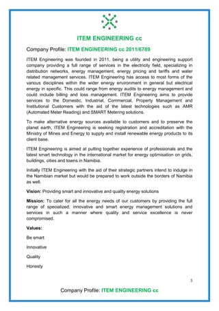 ITEM ENGINEERING cc
1
Company Profile: ITEM ENGINEERING cc
Company Profile: ITEM ENGINEERING cc 2011/6789
ITEM Engineering was founded in 2011, being a utility and engineering support
company providing a full range of services in the electricity field, specializing in
distribution networks, energy management, energy pricing and tariffs and water
related management services. ITEM Engineering has access to most forms of the
various disciplines within the wider energy environment in general but electrical
energy in specific. This could range from energy audits to energy management and
could include billing and loss management. ITEM Engineering aims to provide
services to the Domestic, Industrial, Commercial, Property Management and
Institutional Customers with the aid of the latest technologies such as AMR
(Automated Meter Reading) and SMART Metering solutions.
To make alternative energy sources available to customers and to preserve the
planet earth, ITEM Engineering is seeking registration and accreditation with the
Ministry of Mines and Energy to supply and install renewable energy products to its
client base.
ITEM Engineering is aimed at putting together experience of professionals and the
latest smart technology in the international market for energy optimisation on grids,
buildings, cities and towns in Namibia.
Initially ITEM Engineering with the aid of their strategic partners intend to indulge in
the Namibian market but would be prepared to work outside the borders of Namibia
as well.
Vision: Providing smart and innovative and quality energy solutions
Mission: To cater for all the energy needs of our customers by providing the full
range of specialized, innovative and smart energy management solutions and
services in such a manner where quality and service excellence is never
compromised.
Values:
Be smart
Innovative
Quality
Honesty
 