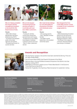 One of Forbes Global 2000 most Powerful Companies of the World
Mahindra Reva in the top 50 Most Innovative Companies of the World in the Fast
Company ranking, 2013
M&M Board of Directors ranked as one of “India’s Best Boards” in the Economic
Times-Hay Group survey 2014
The only Tractor company in the world to have been awarded the Deming Prize and
the Japan Quality Medal
Ranked No.10 globally in the Hay Group “Best Companies for Leadership” ranking
We are helping establish
the largest identity
management program
in the world for the
Government of India.
Results
- 600 million Unique
Identification Numbers
(Aadhaars) by 2015.
- Increased trust between
public and private
agencies and citizens
- Empowering the poor to
access services
We are the largest
non-banking financial
services provider in
rural India with over
two million customers.
Results
- Funding for vehicles,
construction equipment,
personal loans and homes
- Employment of over 9000
local people to facilitate
customer service and trust
- Over 3 million customers
served
We make family holidays
fun and affordable for
thousands of families
and individuals every
year.
Results
- 45 stunning resorts
- Over 180,000 member
families
- Unrivalled market
leadership in the vacation
ownership space
We designed the first
multi-utility tractor in India
in answer to our customers’
usage patterns.
Results
- AE50 Outstanding Innovation
Award from the American
Society of Agricultural and
Biological Engineers, 2007
- The Shaan is the subject of
a Harvard Business Review
case study on innovation
www.mahindra.com
www.techmahindra.com
www.mahindrafinance.com
www.clubmahindra.com
www.smotor.com
www.mahindraforgings.com
www.mahindralifespaces.com
investors@mahindra.com
investor.relations@techmahindra.com
investorhelpline_mmfsl@mahindra.com
investors@mahindraholidays.com
investors@mahindralifespaces.com
Mahindra & Mahindra Ltd.
Mahindra Towers, Dr. G. M. Bhosale Marg,
P.K. Kurne Chowk,Worli,
Mumbai - 400 018
Maharashtra, India
Telephone : +91-22-24901441 (Board)
Toll-free : 1800-425-1624 (India)
JUN 2015
Mahindra & Mahindra herein referred to as M&M, and its subsidiary companies provide a wide array of presentations and reports, with the contributions of various professionals. These presentations and
reports are for informational purposes and private circulation only and do not constitute an offer to buy or sell any securities mentioned therein. They do not purport to be a complete description of the markets
conditions or developments referred to in the material. While utmost care has been taken in preparing the above, we claim no responsibility for their accuracy. We shall not be liable for any direct or indirect
losses arising from the use thereof and the viewers are requested to use the information contained herein at their own risk. These presentations and reports should not be reproduced, re-circulated, published
in any media, website or otherwise, in any form or manner, in part or as a whole, without the express consent in writing of M&M or its subsidiaries. Any unauthorized use, disclosure or public dissemination of
information contained herein is prohibited. Unless specifically noted, M&M or any of its subsidiary companies is not responsible for the content of these presentations and/or the opinions of the presenters.
Individual situations and local practices and standards may vary, so viewers and others utilizing information contained within a presentation are free to adopt differing standards and approaches as they see fit.
You may not repackage or sell the presentation. Products and names mentioned in materials or presentations are the property of their respective owners and the mention of them does not constitute an
endorsement by M&M or its subsidiary companies. Information contained in a presentation hosted or promoted by M&M is provided “as is” without warranty of any kind, either expressed or implied, including any
warranty of merchantability or fitness for a particular purpose. M&M or its subsidiary companies assume no liability or responsibility for the contents of a presentation or the opinions expressed by the
presenters. All expressions of opinion are subject to change without notice
 