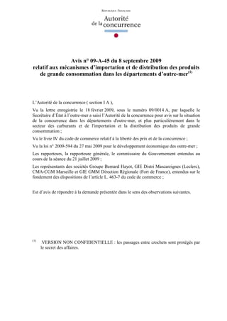 RÉPUBLIQUE FRANÇAISE




                Avis n° 09-A-45 du 8 septembre 2009
relatif aux mécanismes d’importation et de distribution des produits
   de grande consommation dans les départements d’outre-mer(1)



L’Autorité de la concurrence ( section I A ),
Vu la lettre enregistrée le 18 février 2009, sous le numéro 09/0014 A, par laquelle le
Secrétaire d’État à l’outre-mer a saisi l’Autorité de la concurrence pour avis sur la situation
de la concurrence dans les départements d'outre-mer, et plus particulièrement dans le
secteur des carburants et de l'importation et la distribution des produits de grande
consommation ;
Vu le livre IV du code de commerce relatif à la liberté des prix et de la concurrence ;
Vu la loi n° 2009-594 du 27 mai 2009 pour le développement économique des outre-mer ;
Les rapporteurs, la rapporteure générale, le commissaire du Gouvernement entendus au
cours de la séance du 21 juillet 2009 ;
Les représentants des sociétés Groupe Bernard Hayot, GIE Distri Mascareignes (Leclerc),
CMA-CGM Marseille et GIE GMM Direction Régionale (Fort de France), entendus sur le
fondement des dispositions de l’article L. 463-7 du code de commerce ;


Est d’avis de répondre à la demande présentée dans le sens des observations suivantes.




(1)
       VERSION NON CONFIDENTIELLE : les passages entre crochets sont protégés par
      le secret des affaires.
 