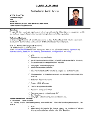 CURRICULUM VITAE
Post Applied for: Quantity Surveyor
NIXON T JACOB,
Quantity Surveyor,
Shell,
Basra, Iraq
Mobile: +964 7814632359 (Iraq), +91 9747421906 (India)
Email: nixontjacob@yahoo.com
Objective:
To expand & share knowledge, experience as well as improve leadership skills and grow in management level to
take challenge in a part of a committed team contributing to the growth of the organization.
Professional Summary
An Engineering professional with cumulative experience of about Thirteen Years which includes experience in
Construction & Commercial especially upstream Oil & Gas facilities development projects.
Shell Iraq Petroleum Development, Basra, Iraq
Feb 2014 to Present: Quantity Surveyor
Shell is vertically integrated and is active in every area of the oil and gas industry, including exploration and
production, refining, distribution and marketing, petrochemicals, power generation and trading
 MTO
 Measurement and quantification
 Bill of Quantity preparation from IFC drawings as per scope of work in contract
 Document preparation especially bills of quantities
 Verifying the construction progress
 Interim valuations and payments
 Issue Payment Letters after valuation of progress and Contractor invoice
 Provides support to the lead cost engineer and assists with monitoring project
progress
 Settlement of contractual claims
 Prepare VOWD & Forecast
 Cash Flow Register Preparation
 Assistance in dispute resolution
 Payment process of invoices through SAP
 Bid Tabulation
 Verifying the subcontractor quotations and claims etc...
Petrofac International, UAE/IRAQ
2011 to Present: Quantity Surveyor
This Company is one of the major Engineering, Procurement and Construction contracting especially Oil & Gas
projects.
 MTO
 Read construction drawings and consider the work that includes in our Scope of
Work which items that are reflected in the Bill of Quantities.
 