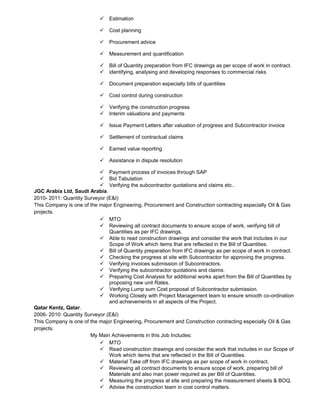  Estimation
 Cost planning
 Procurement advice
 Measurement and quantification
 Bill of Quantity preparation from IFC drawings as per scope of work in contract.
 identifying, analysing and developing responses to commercial risks
 Document preparation especially bills of quantities
 Cost control during construction
 Verifying the construction progress
 Interim valuations and payments
 Issue Payment Letters after valuation of progress and Subcontractor invoice
 Settlement of contractual claims
 Earned value reporting
 Assistance in dispute resolution
 Payment process of invoices through SAP
 Bid Tabulation
 Verifying the subcontractor quotations and claims etc..
JGC Arabia Ltd, Saudi Arabia.
2010- 2011: Quantity Surveyor (E&I)
This Company is one of the major Engineering, Procurement and Construction contracting especially Oil & Gas
projects.
 MTO
 Reviewing all contract documents to ensure scope of work, verifying bill of
Quantities as per IFC drawings.
 Able to read construction drawings and consider the work that includes in our
Scope of Work which items that are reflected in the Bill of Quantities.
 Bill of Quantity preparation from IFC drawings as per scope of work in contract.
 Checking the progress at site with Subcontractor for approving the progress.
 Verifying invoices submission of Subcontractors.
 Verifying the subcontractor quotations and claims.
 Preparing Cost Analysis for additional works apart from the Bill of Quantities by
proposing new unit Rates.
 Verifying Lump sum Cost proposal of Subcontractor submission.
 Working Closely with Project Management team to ensure smooth co-ordination
and achievements in all aspects of the Project.
Qatar Kentz, Qatar.
2006- 2010: Quantity Surveyor (E&I)
This Company is one of the major Engineering, Procurement and Construction contracting especially Oil & Gas
projects.
My Main Achievements in this Job Includes:
 MTO
 Read construction drawings and consider the work that includes in our Scope of
Work which items that are reflected in the Bill of Quantities.
 Material Take off from IFC drawings as per scope of work in contract.
 Reviewing all contract documents to ensure scope of work, preparing bill of
Materials and also man power required as per Bill of Quantities.
 Measuring the progress at site and preparing the measurement sheets & BOQ.
 Advise the construction team in cost control matters.
 
