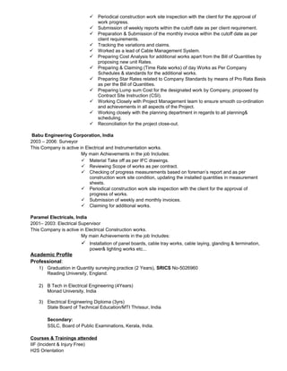  Periodical construction work site inspection with the client for the approval of
work progress.
 Submission of weekly reports within the cutoff date as per client requirement.
 Preparation & Submission of the monthly invoice within the cutoff date as per
client requirements.
 Tracking the variations and claims.
 Worked as a lead of Cable Management System.
 Preparing Cost Analysis for additional works apart from the Bill of Quantities by
proposing new unit Rates.
 Preparing & Claiming (Time Rate works) of day Works as Per Company
Schedules & standards for the additional works.
 Preparing Star Rates related to Company Standards by means of Pro Rata Basis
as per the Bill of Quantities.
 Preparing Lump sum Cost for the designated work by Company, proposed by
Contract Site Instruction (CSI).
 Working Closely with Project Management team to ensure smooth co-ordination
and achievements in all aspects of the Project.
 Working closely with the planning department in regards to all planning&
scheduling.
 Reconciliation for the project close-out.
Babu Engineering Corporation, India
2003 – 2006: Surveyor
This Company is active in Electrical and Instrumentation works.
My main Achievements in the job Includes:
 Material Take off as per IFC drawings.
 Reviewing Scope of works as per contract.
 Checking of progress measurements based on foreman’s report and as per
construction work site condition, updating the installed quantities in measurement
sheets.
 Periodical construction work site inspection with the client for the approval of
progress of works.
 Submission of weekly and monthly invoices.
 Claiming for additional works.
Paramel Electricals, India
2001– 2003: Electrical Supervisor
This Company is active in Electrical Construction works.
My main Achievements in the job Includes:
 Installation of panel boards, cable tray works, cable laying, glanding & termination,
power& lighting works etc...
Academic Profile
Professional:
1) Graduation in Quantity surveying practice (2 Years), SRICS No-5026960
Reading University, England.
2) B Tech in Electrical Engineering (4Years)
Monad University, India
3) Electrical Engineering Diploma (3yrs)
State Board of Technical Education/MTI Thrissur, India
Secondary:
SSLC, Board of Public Examinations, Kerala, India.
Courses & Trainings attended
IIF (Incident & Injury Free)
H2S Orientation
 