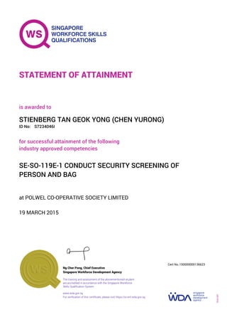 at POLWEL CO-OPERATIVE SOCIETY LIMITED
is awarded to
19 MARCH 2015
for successful attainment of the following
industry approved competencies
SE-SO-119E-1 CONDUCT SECURITY SCREENING OF
PERSON AND BAG
STIENBERG TAN GEOK YONG (CHEN YURONG)
S7234046IID No:
STATEMENT OF ATTAINMENT
Singapore Workforce Development Agency
150000000136623
www.wda.gov.sg
The training and assessment of the abovementioned student
are accredited in accordance with the Singapore Workforce
Skills Qualification System
Ng Cher Pong, Chief Executive
Cert No.
SOA-001
For verification of this certificate, please visit https://e-cert.wda.gov.sg
 