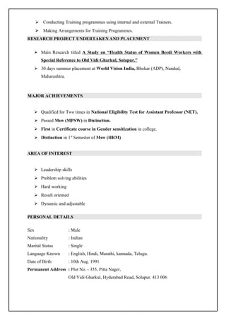  Conducting Training programmes using internal and external Trainers.
 Making Arrangements for Training Programmes.
RESEARCH PROJECT UNDERTAKEN AND PLACEMENT
 Main Research titled A Study on “Health Status of Women Beedi Workers with
Special Reference to Old Vidi Gharkul, Solapur.”
 30 days summer placement at World Vision India, Bhokar (ADP), Nanded,
Maharashtra.
MAJOR ACHIEVEMENTS
 Qualified for Two times in National Eligibility Test for Assistant Professor (NET).
 Passed Msw (MPSW) in Distinction.
 First in Certificate course in Gender sensitization in college.
 Distinction in 1st
Semester of Msw (HRM)
AREA OF INTEREST
 Leadership skills
 Problem solving abilities
 Hard working
 Result oriented
 Dynamic and adjustable
PERSONAL DETAILS
Sex : Male
Nationality : Indian
Marital Status : Single
Language Known : English, Hindi, Marathi, kannada, Telugu.
Date of Birth : 10th Aug. 1991
Permanent Address : Plot No. - 355, Pitta Nager,
Old Vidi Gharkul, Hyderabad Road, Solapur. 413 006
 