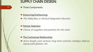 SUPPLY CHAIN DESIGN:
 Three Components:
 Insourcing/OutSourcing:
 The Make/Buy or Vertical Integration Decision
 Partner Selection:
 Choice of suppliers and partners for the chain
 The Contractual Relationship:
 Arm's length, joint venture, long-term contract, strategic alliance,
equity participation, etc.
.
12
 