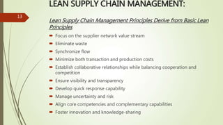 LEAN SUPPLY CHAIN MANAGEMENT:
Lean Supply Chain Management Principles Derive from Basic Lean
Principles
 Focus on the supplier network value stream
 Eliminate waste
 Synchronize flow
 Minimize both transaction and production costs
 Establish collaborative relationships while balancing cooperation and
competition
 Ensure visibility and transparency
 Develop quick response capability
 Manage uncertainty and risk
 Align core competencies and complementary capabilities
 Foster innovation and knowledge-sharing
13
 