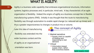 WHAT IS AGILITY:
16 Agility is a business-wide capability that embraces organizational structures, information
systems, logistics processes and, in particular, mind-sets. A key characteristic of an agile
organization is flexibility. Indeed the origins of agility as a business concept lies in flexible
manufacturing systems (FMS). Initially it was thought that the route to manufacturing
flexibility was through automation to enable rapid change (i.e. reduced set-up times) and
thus a greater responsiveness to changes in product mix or volume.
Later this idea of manufacturing
flexibility was extended into the
wider business context and the
of agility as an organizational
orientation was born.
 