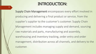 INTRODUCTION:
Supply Chain Management encompasses every effort involved in
producing and delivering a final product or service, from the
supplier’s supplier to the customer’s customer. Supply Chain
Management includes managing supply and demand, sourcing
raw materials and parts, manufacturing and assembly,
warehousing and inventory tracking, order entry and order
management, distribution across all channels, and delivery to the
customer.
3
 