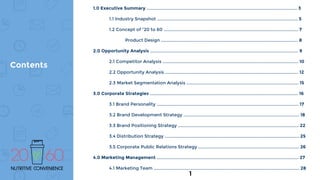 1.0 Executive Summary ......................................................................................................................... 3
1.1 Industry Snapshot ................................................................................................................. 5
1.2 Concept of “20 to 60 ............................................................................................................ 7
Product Design .............................................................................................................. 8
2.0 Opportunity Analysis ....................................................................................................................... 9
2.1 Competitor Analysis ............................................................................................................. 10
2.2 Opportunity Analysis ........................................................................................................... 12
2.3 Market Segmentation Analysis .......................................................................................... 15
3.0 Corporate Strategies ....................................................................................................................... 16
3.1 Brand Personality .................................................................................................................. 17
3.2 Brand Development Strategy ............................................................................................. 18
3.3 Brand Positioning Strategy ................................................................................................. 22
3.4 Distribution Strategy ............................................................................................................ 25
3.5 Corporate Public Relations Strategy ................................................................................. 26
4.0 Marketing Management .................................................................................................................. 27
4.1 Marketing Team ..................................................................................................................... 28
Contents
1
 