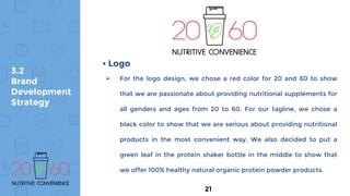 3.2
Brand
Development
Strategy
➢ For the logo design, we chose a red color for 20 and 60 to show
that we are passionate about providing nutritional supplements for
all genders and ages from 20 to 60. For our tagline, we chose a
black color to show that we are serious about providing nutritional
products in the most convenient way. We also decided to put a
green leaf in the protein shaker bottle in the middle to show that
we offer 100% healthy natural organic protein powder products.
• Logo
21
 