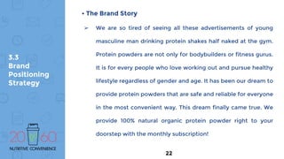 3.3
Brand
Positioning
Strategy
• The Brand Story
➢ We are so tired of seeing all these advertisements of young
masculine man drinking protein shakes half naked at the gym.
Protein powders are not only for bodybuilders or fitness gurus.
It is for every people who love working out and pursue healthy
lifestyle regardless of gender and age. It has been our dream to
provide protein powders that are safe and reliable for everyone
in the most convenient way. This dream finally came true. We
provide 100% natural organic protein powder right to your
doorstep with the monthly subscription!
22
 