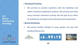 3.3
Brand
Positioning
Strategy
• The Brand Promise
➢ We promise to provide customers with the healthiest and
safest nutritional supplement products. We promise and value
every customer interaction actively. We will give all our effort
for building the strongest and trustworthy brand expectation.
• Brand Attributes
➢ We pursue healthy lifestyle to every gender and age with
building lifelong trust
23
 