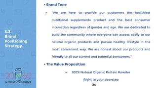 3.3
Brand
Positioning
Strategy
• Brand Tone
➢ “We are here to provide our customers the healthiest
nutritional supplements product and the best consumer
interaction regardless of gender and age. We are dedicated to
build the community where everyone can access easily to our
natural organic products and pursue healthy lifestyle in the
most convenient way. We are honest about our products and
friendly to all our current and potential consumers.”
• The Value Proposition
➢ 100% Natural Organic Protein Powder
Right to your doorstep
24
 