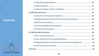 Contents
4.2 Total IMC Budget Allocation ............................................................................................. 30
4.3 Agency Selection ................................................................................................................ 31
4.4 Website Strategic, Purpose, & Utilization ....................................................................... 32
5.0 IMC Plan (Consumer) ...................................................................................................................... 33
5.1 Consumer Communication Objectives ............................................................................ 34
5.2 Budget Allocation for Consumer Communication Objectives .................................... 35
5.3 IMC Tools for Consumer .................................................................................................... 36
5.4 Consumer Media/Activity Flowchart .............................................................................. 58
5.5 Consumer Plan Evaluation ................................................................................................ 59
6.0 IMC Plan (Non-Consumer) ............................................................................................................. 60
6.1 Non-Consumer Audience ................................................................................................... 61
6.2 Non-Consumer Communication Objectives .................................................................. 64
6.3 Budget Allocation for Non-Consumer Communication Objectives ........................... 65
6.4 IMC Tools for Non-Consumer ............................................................................................ 66
Thank You ................................................................................................................................................. 69
2
 