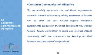 5.1
Consumer
Communication
Objective
• Consumer Communication Objective
“To successfully penetrate the nutritional supplements
market in the United States by raising awareness of 20to60.
Aim to offer the best natural organic nutritional
supplements products in the most convenient way without
hassles. Totally committed to build and interact 20to60
community with our consumers by keeping up their
interests and purchase of our products”
34
 