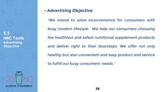5.3
IMC Tools
Advertising
Objective
• Advertising Objective
“We intend to solve inconvenience for consumers with
busy modern lifestyle. We help our consumers choosing
the healthiest and safest nutritional supplement products
and deliver right to their doorsteps. We offer not only
healthy but also convenient and easy product and service
to fulfill our busy consumers’ needs.”
38
 