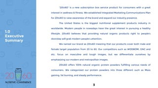 1.0
Executive
Summary
“20to60” is a new subscription box service product for consumers with a great
interest in wellness & fitness. We established Integrated Marketing Communications Plan
for 20to60 to raise awareness of the brand and expand our industry presence.
The United States is the biggest nutritional supplement products industry in
worldwide. Modern people in nowadays have the great interest in pursuing a healthy
lifestyle. 20to60 believes that providing natural organic products right to people’s
doorstep will grab modern people’s attention.
We named our brand as 20to60 meaning that our products cover both male and
female target population from 20 to 60. Our competitors such as WODBOM, GNC and
etc. focus on masculine and tough images, but we differentiate ourselves by
emphasizing our modern and metropolitan images.
20to60 offers 100% natural organic protein powders fulfilling various needs of
consumers. We categorized our protein powders into three different such as Mass
gaining, fat burning, and steady performance.
3
 