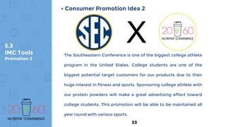 5.3
IMC Tools
Promotion 2
• Consumer Promotion Idea 2
The Southeastern Conference is one of the biggest college athlete
program in the United States. College students are one of the
biggest potential target customers for our products due to their
huge interest in fitness and sports. Sponsoring college athlete with
our protein powders will make a great advertising effect toward
college students. This promotion will be able to be maintained all
year round with various sports.
53
X
 