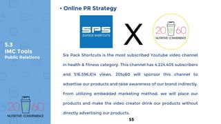 5.3
IMC Tools
Public Relations
• Online PR Strategy
Six Pack Shortcuts is the most subscribed Youtube video channel
in health & fitness category. This channel has 4,224,405 subscribers
and 516,596,614 views. 20to60 will sponsor this channel to
advertise our products and raise awareness of our brand indirectly.
From utilizing embedded marketing method, we will place our
products and make the video creator drink our products without
directly advertising our products.
X
55
 