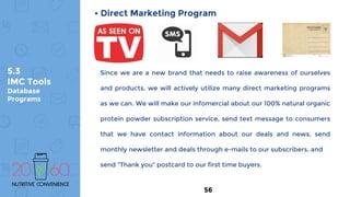 5.3
IMC Tools
Database
Programs
• Direct Marketing Program
Since we are a new brand that needs to raise awareness of ourselves
and products, we will actively utilize many direct marketing programs
as we can. We will make our infomercial about our 100% natural organic
protein powder subscription service, send text message to consumers
that we have contact information about our deals and news, send
monthly newsletter and deals through e-mails to our subscribers, and
send “Thank you” postcard to our first time buyers.
56
 