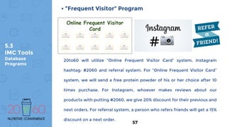 5.3
IMC Tools
Database
Programs
• ”Frequent Visitor” Program
20to60 will utilize “Online Frequent Visitor Card” system, Instagram
hashtag: #2060 and referral system. For “Online Frequent Visitor Card”
system, we will send a free protein powder of his or her choice after 10
times purchase. For Instagram, whoever makes reviews about our
products with putting #2060, we give 20% discount for their previous and
next orders. For referral system, a person who refers friends will get a 15%
discount on a next order.
Online Frequent Visitor
Card
57
 