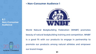 6.1
Non-Consumer
Audience
• Non-Consumer Audience 1
World Natural Bodybuilding Federation (WNBF) promotes
beauty of natural bodybuilding training and competition. WNBF
is a good fit with our products to engage in partnership to
promote our products among natural athletes and empower
our brand image.
61
 