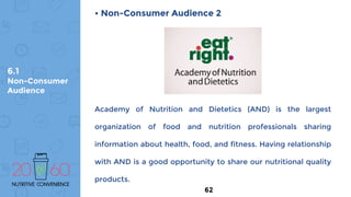 6.1
Non-Consumer
Audience
• Non-Consumer Audience 2
Academy of Nutrition and Dietetics (AND) is the largest
organization of food and nutrition professionals sharing
information about health, food, and fitness. Having relationship
with AND is a good opportunity to share our nutritional quality
products.
62
 