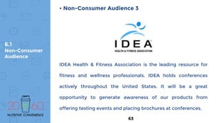 6.1
Non-Consumer
Audience
• Non-Consumer Audience 3
IDEA Health & Fitness Association is the leading resource for
fitness and wellness professionals. IDEA holds conferences
actively throughout the United States. It will be a great
opportunity to generate awareness of our products from
offering testing events and placing brochures at conferences.
63
 