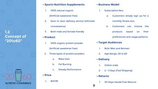 • Sports Nutrition Supplements
1. 100% natural organic
(Artificial sweetener free)
2. Door to door delivery service (Ultimate
convenience)
3. Both male and female friendly
• Product
1. 100% organic protein powder
(Artificial sweetener free)
2. Three types of protein powders
a. Mass Gain
b. Fat Burning
c. Steady Performance
• Price
1. $49.99
• Business Model
1. Subscription Box
a. Customers simply sign up for a
monthly fitness box.
b. Customers can choose the
products based on their
preferences and usage patterns.
• Target Audiences
1. Both Men and Women
2. Age Range: 20 to 60
• Delivery
1. Online order
2. 2 ~ 3 days (Fast Shipping)
• Returns
1. 30-Days Hassle Free Returns
1.2
Concept of
“20to60”
7
 