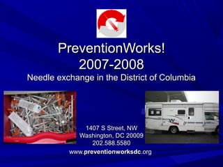 PreventionWorks!PreventionWorks!
2007-20082007-2008
Needle exchange in the District of ColumbiaNeedle exchange in the District of Columbia
1407 S Street, NW1407 S Street, NW
Washington, DC 20009Washington, DC 20009
202.588.5580202.588.5580
www.www.preventionworksdcpreventionworksdc.org.org
 